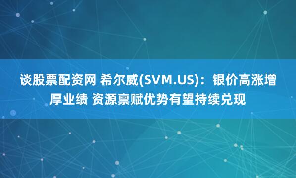 谈股票配资网 希尔威(SVM.US)：银价高涨增厚业绩 资源禀赋优势有望持续兑现