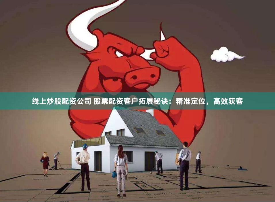 线上炒股配资公司 股票配资客户拓展秘诀：精准定位，高效获客