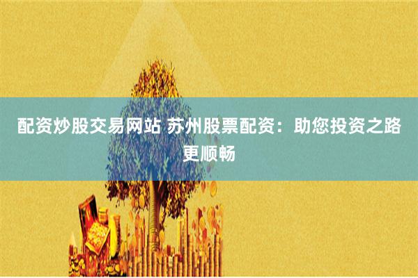 配资炒股交易网站 苏州股票配资：助您投资之路更顺畅