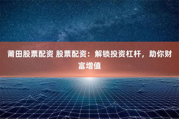 莆田股票配资 股票配资：解锁投资杠杆，助你财富增值