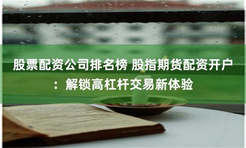 股票配资公司排名榜 股指期货配资开户：解锁高杠杆交易新体验